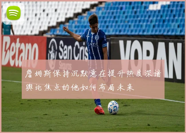 詹姆斯保持沉默意在提升热度深谙舆论焦点的他如何布局未来