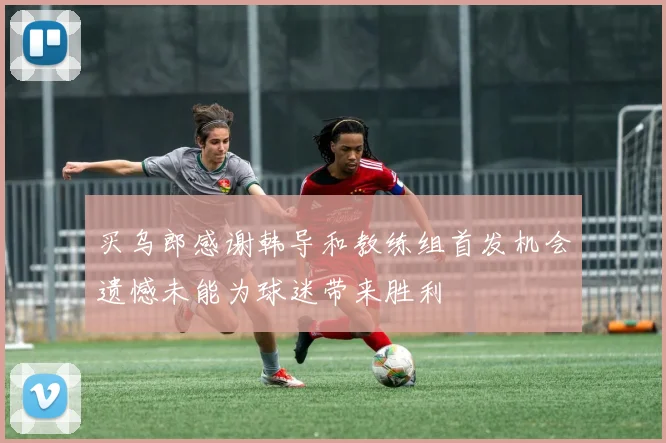买乌郎感谢韩导和教练组首发机会遗憾未能为球迷带来胜利