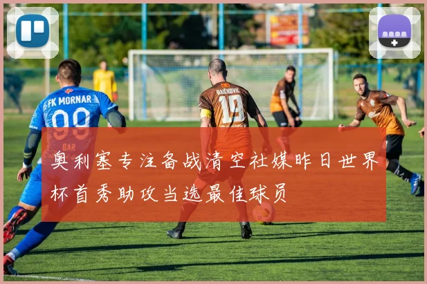 奥利塞专注备战清空社媒昨日世界杯首秀助攻当选最佳球员