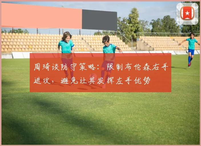 周琦谈防守策略：限制布伦森右手进攻，避免让其发挥左手优势