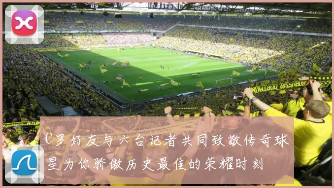 C罗好友与六台记者共同致敬传奇球星为你骄傲历史最佳的荣耀时刻
