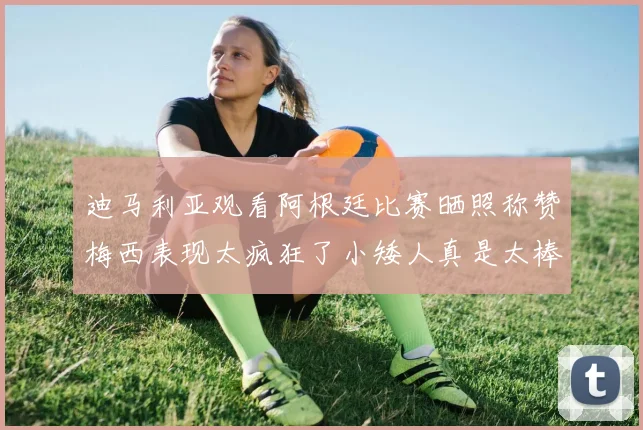 迪马利亚观看阿根廷比赛晒照称赞梅西表现太疯狂了小矮人真是太棒了