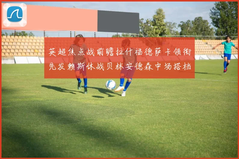 英超焦点战前瞻拉什福德萨卡领衔先发赖斯休战贝林安德森中场搭档