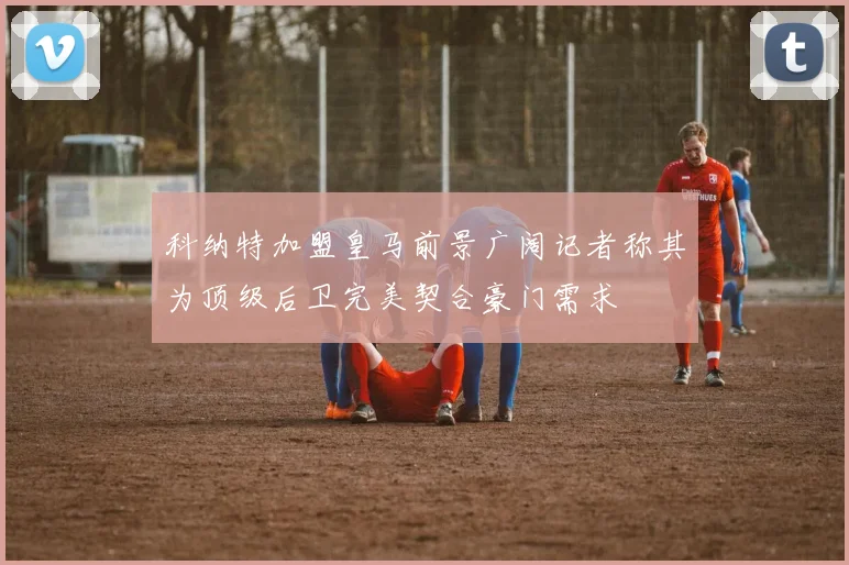 科纳特加盟皇马前景广阔记者称其为顶级后卫完美契合豪门需求