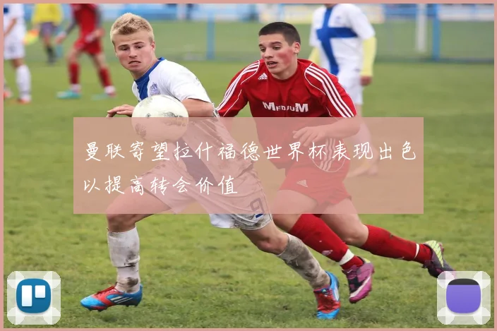 曼联寄望拉什福德世界杯表现出色以提高转会价值