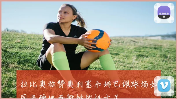 拉比奥称赞奥利塞和姆巴佩球场如同坚硬地面般挑战性十足
