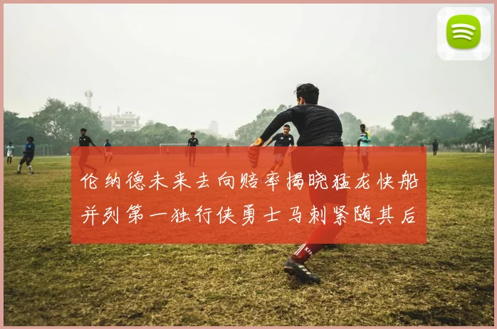 伦纳德未来去向赔率揭晓猛龙快船并列第一独行侠勇士马刺紧随其后