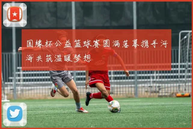 国缘杯公益篮球赛圆满落幕携手河海共筑温暖梦想