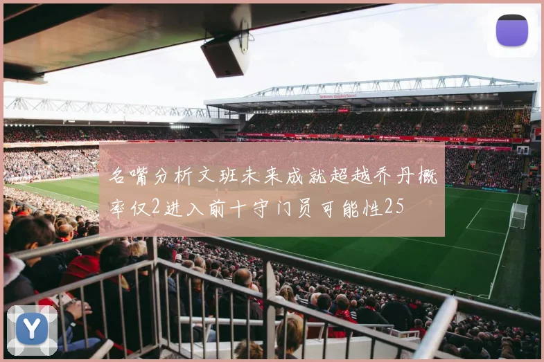 名嘴分析文班未来成就超越乔丹概率仅2进入前十守门员可能性25