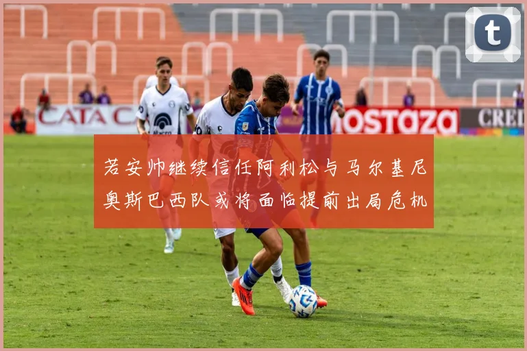 若安帅继续信任阿利松与马尔基尼奥斯巴西队或将面临提前出局危机