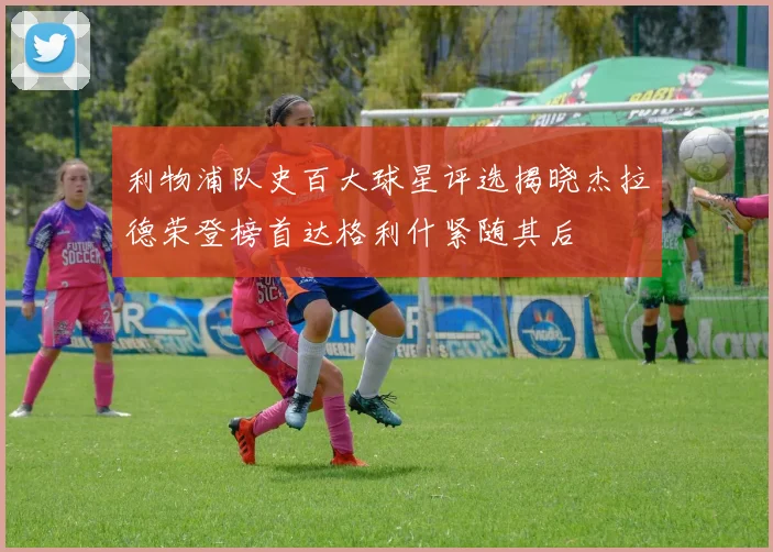 利物浦队史百大球星评选揭晓杰拉德荣登榜首达格利什紧随其后