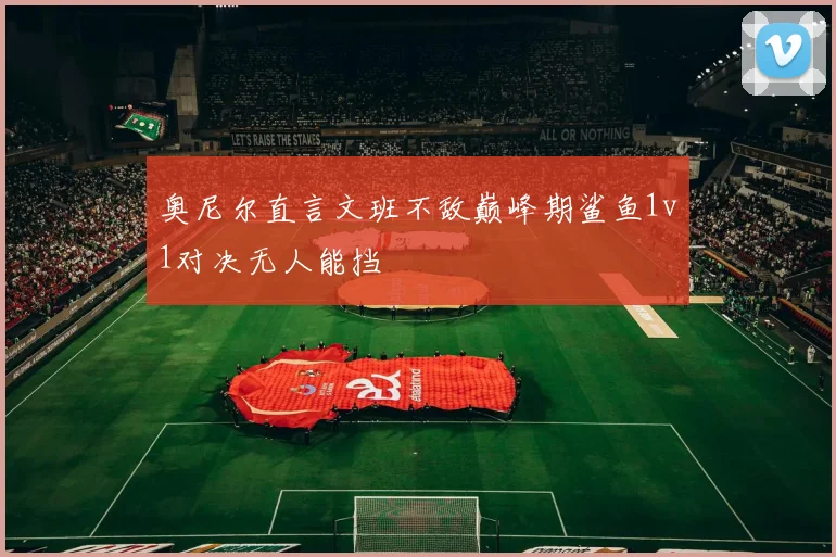 奥尼尔直言文班不敌巅峰期鲨鱼1v1对决无人能挡