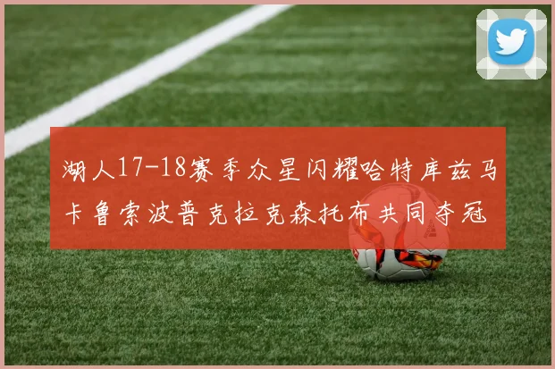 湖人17-18赛季众星闪耀哈特库兹马卡鲁索波普克拉克森托布共同夺冠的辉煌时刻